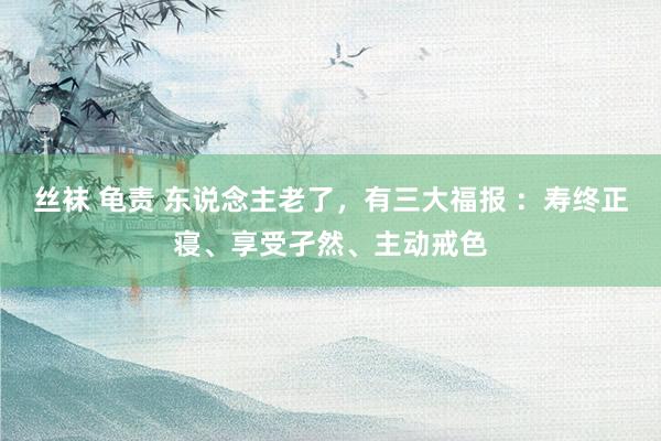 丝袜 龟责 东说念主老了，有三大福报 ：寿终正寝、享受孑然、主动戒色