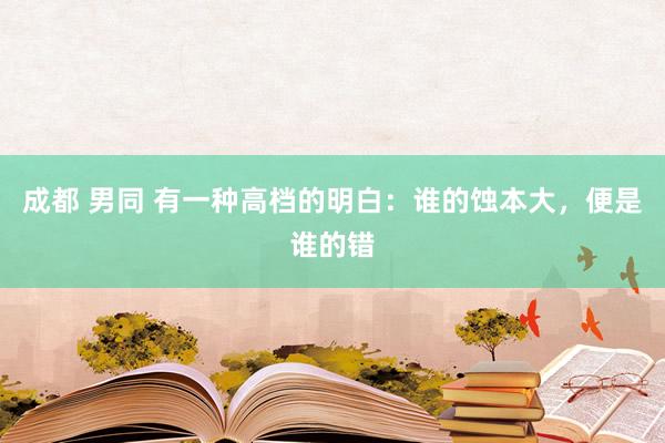 成都 男同 有一种高档的明白：谁的蚀本大，便是谁的错