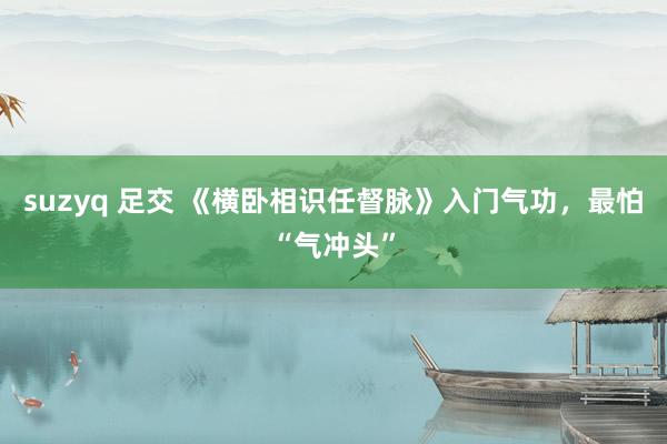 suzyq 足交 《横卧相识任督脉》入门气功，最怕“气冲头”