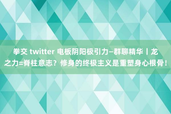 拳交 twitter 电板阴阳极引力—群聊精华丨龙之力=脊柱意志？修身的终极主义是重塑身心根骨！