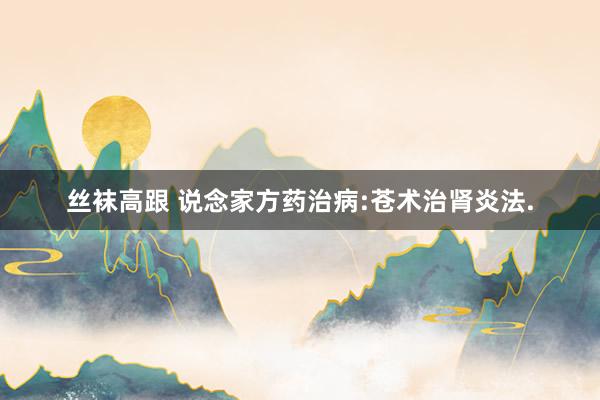 丝袜高跟 说念家方药治病:苍术治肾炎法.