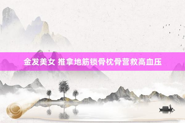 金发美女 推拿地筋锁骨枕骨营救高血压