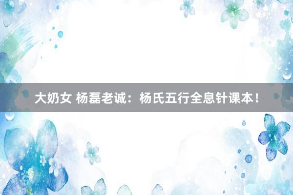 大奶女 杨磊老诚：杨氏五行全息针课本！