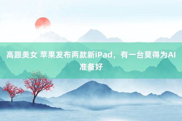 高跟美女 苹果发布两款新iPad，有一台莫得为AI准备好