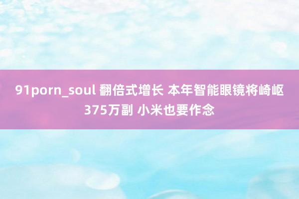 91porn_soul 翻倍式增长 本年智能眼镜将崎岖375万副 小米也要作念