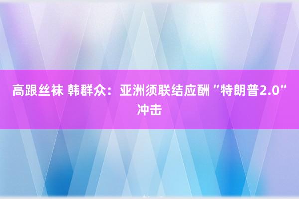 高跟丝袜 韩群众：亚洲须联结应酬“特朗普2.0”冲击