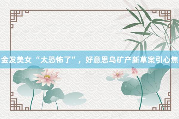 金发美女 “太恐怖了”，好意思乌矿产新草案引心焦