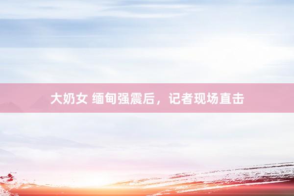 大奶女 缅甸强震后，记者现场直击