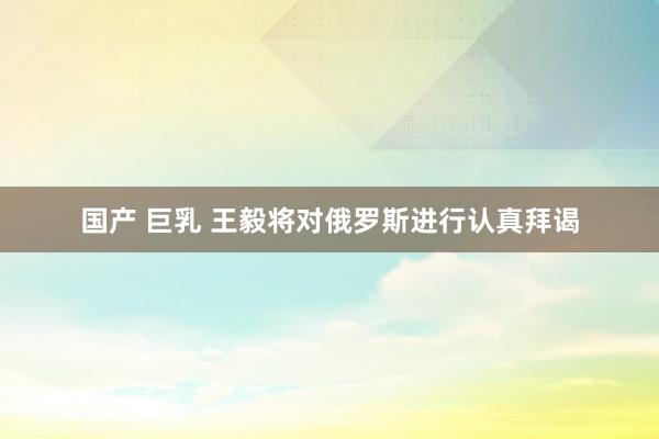 国产 巨乳 王毅将对俄罗斯进行认真拜谒