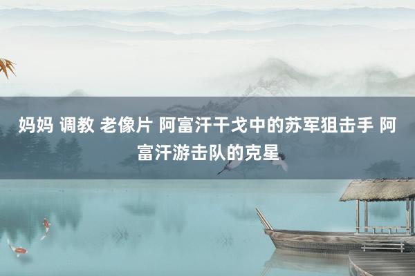 妈妈 调教 老像片 阿富汗干戈中的苏军狙击手 阿富汗游击队的克星