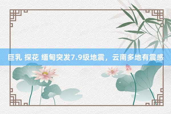 巨乳 探花 缅甸突发7.9级地震，云南多地有震感